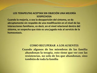          LOS TERAPEUTAS ACEPTAN SIN OBJECIÓN UNA MEJORÍA                                                SOSPECHOSACuando la mejoría, o sea la desaparición del síntoma, se da abruptamente sin respaldo de una modificación en el nivel de las interacciones familiares, es decir, en el nivel relacional dentro del sistema, se sospecha que éste es una jugada más al servicio de la homeostasis.            COMO RECUPERAR  A LOS AUSENTESCuando algunos de los miembros de las familia abandonan la terapia, esto tiene que ver con las resistencias, no solo de los que abandonan, sino también de toda la familia