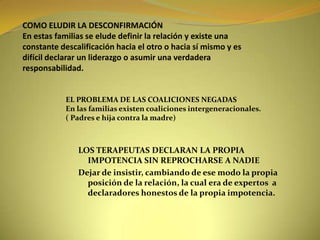 COMO ELUDIR LA DESCONFIRMACIÓNEn estas familias se elude definir la relación y existe una constante descalificación hacia el otro o hacia sí mismo y es difícil declarar un liderazgo o asumir una verdadera responsabilidad.EL PROBLEMA DE LAS COALICIONES NEGADASEn las familias existen coaliciones intergeneracionales.( Padres e hija contra la madre)LOS TERAPEUTAS DECLARAN LA PROPIA IMPOTENCIA SIN REPROCHARSE A NADIEDejar de insistir, cambiando de ese modo la propia posición de la relación, la cual era de expertos  a declaradores honestos de la propia impotencia.