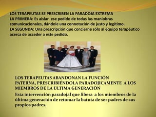 LOS TERAPEUTAS SE PRESCRIBEN LA PARADOJA EXTREMALA PRIMERA: Es aislar  ese pedido de todas las maniobras comunicacionales, dándole una connotación de justo y legítimo.LA SEGUNDA: Una prescripción que concierne sólo al equipo terapéutico acerca de acceder a este pedido.LOS TERAPEUTAS ABANDONAN LA FUNCIÓN PATERNA, PRESCRIBIÉNDOLA PARADOJICAMENTE  A LOS MIEMBROS DE LA ÚLTIMA GENERACIÓNEsta intervención paradojal que libera  a los miembros de la última generación de retomar la batuta de ser padres de sus propios padres.