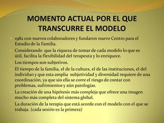 MOMENTO ACTUAL POR EL QUE TRANSCURRE EL MODELO1982 con nuevos colaboradores y fundaron nuevo Centro para el Estudio de la Familia.Considerando  que la riqueza de tomar de cada modelo lo que es útil, facilita la flexibilidad del terapeuta y lo enriquece.Los tiempos son subjetivos.El tiempo de la familia, el de la cultura, el de las instituciones, el del individuo y que esta amplia  subjetividad y diversidad requiere de una coordinación, ya que sin ella se corre el riesgo de contar con problemas, sufrimientos y aún patologías.La creación de una hipótesis más compleja que ofrece una imagen mucho más completa del sistema global.La duración de la terapia que está acorde con el modelo con el que se trabaja. (cada sesión es la primera)