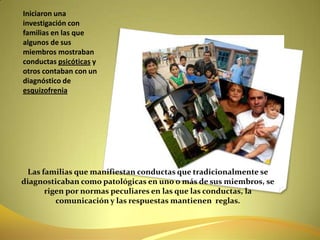 Las familias que manifiestan conductas que tradicionalmente se diagnosticaban como patológicas en uno o más de sus miembros, se rigen por normas peculiares en las que las conductas, la comunicación y las respuestas mantienen  reglas.Iniciaron una investigación con familias en las que algunos de sus miembros mostraban conductas psicóticas y otros contaban con un diagnóstico de esquizofrenia