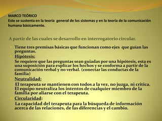 MARCO TEÓRICOEste se sustenta en la teoría  general de los sistemas y en la teoría de la comunicación humana básicamente.A partir de las cuales se desarrollo en interrogatorio circular.Tiene tres premisas básicas que funcionan como ejes  que guían las preguntas.Hipótesis:      Se requiere que las preguntas sean guiadas por una hipótesis, esta es una suposición para explicar los hechos y se conforma a partir de la comunicación verbal y no verbal. (conectar las conductas de la familia)Neutralidad:     El terapeuta se mantienen con todos a la vez, no juzga, ni critica. El equipo neutraliza los intentos de cualquier miembro de la familia por aliarse con el terapeuta.Circularidad:      La capacidad del terapeuta para la búsqueda de información acerca de las relaciones, de las diferencias y el cambio.