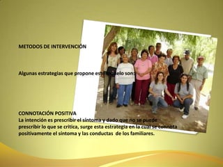 METODOS DE INTERVENCIÓNAlgunas estrategias que propone este modelo son:CONNOTACIÓN POSITIVALa intención es prescribir el síntoma y dado que no se puede prescribir lo que se critica, surge esta estrategia en la cual se connota positivamente el síntoma y las conductas  de los familiares.