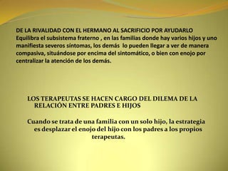 DE LA RIVALIDAD CON EL HERMANO AL SACRIFICIO POR AYUDARLOEquilibra el subsistema fraterno , en las familias donde hay varios hijos y uno manifiesta severos síntomas, los demás  lo pueden llegar a ver de manera compasiva, situándose por encima del sintomático, o bien con enojo por centralizar la atención de los demás.LOS TERAPEUTAS SE HACEN CARGO DEL DILEMA DE LA RELACIÓN ENTRE PADRES E HIJOSCuando se trata de una familia con un solo hijo, la estrategia es desplazar el enojo del hijo con los padres a los propios                                            terapeutas.