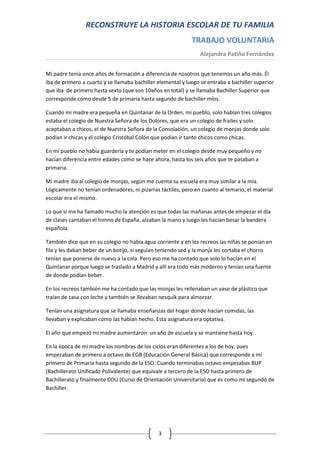 RECONSTRUYE LA HISTORIA ESCOLAR DE TU FAMILIA
                                                             TRABAJO VOLUNTARIA
                                                                 Alejandra Patiño Fernández


Mi padre tenía once años de formación a diferencia de nosotros que tenemos un año más. Él
iba de primero a cuarto y se llamaba bachiller elemental y luego se entraba a bachiller superior
que iba de primero hasta sexto (que son 10años en total) y se llamaba Bachiller Superior que
corresponde como desde 5 de primaria hasta segundo de bachiller míos.

Cuando mi madre era pequeña en Quintanar de la Orden, mi pueblo, solo habían tres colegios
estaba el colegio de Nuestra Señora de los Dolores, que era un colegio de frailes y solo
aceptaban a chicos, el de Nuestra Señora de la Consolación, un colegio de monjas donde solo
podían ir chicas y el colegio Cristóbal Colón que podían ir tanto chicos como chicas.

En mi pueblo no había guardería y te podían meter en el colegio desde muy pequeño y no
hacían diferencia entre edades como se hace ahora, hasta los seis años que te pasaban a
primaria.

Mi madre iba al colegio de monjas, según me cuenta su escuela era muy similar a la mía.
Lógicamente no tenían ordenadores, ni pizarras táctiles, pero en cuanto al temario, el material
escolar era el mismo.

Lo que sí me ha llamado mucho la atención es que todas las mañanas antes de empezar el día
de clases cantaban el himno de España, alzaban la mano y luego les hacían besar la bandera
española.

También dice que en su colegio no había agua corriente y en los recreos las niñas se ponían en
fila y les daban beber de un botijo, si seguían teniendo sed y la monja les cortaba el chorro
tenían que ponerse de nuevo a la cola. Pero eso me ha contado que solo lo hacían en el
Quintanar porque luego se traslado a Madrid y allí era todo más moderno y tenían una fuente
de donde podían beber.

En los recreos también me ha contado que las monjas les rellenaban un vaso de plástico que
traían de casa con leche y también se llevaban nesquik para almorzar.

Tenían una asignatura que se llamaba enseñanzas del hogar donde hacían comidas, las
llevaban y explicaban como las habían hecho. Esta asignatura era optativa.

El año que empezó mi madre aumentaron un año de escuela y se mantiene hasta hoy.

En la época de mi madre los nombres de los ciclos eran diferentes a los de hoy, pues
empezaban de primero a octavo de EGB (Educación General Básica) que corresponde a mi
primero de Primaria hasta segundo de la ESO. Cuando terminabas octavo empezabas BUP
(Bachillerato Unificado Polivalente) que equivale a tercero de la ESO hasta primero de
Bachillerato y finalmente COU (Curso de Orientación Universitaria) que es como mi segundo de
Bachiller.




                                               3
 