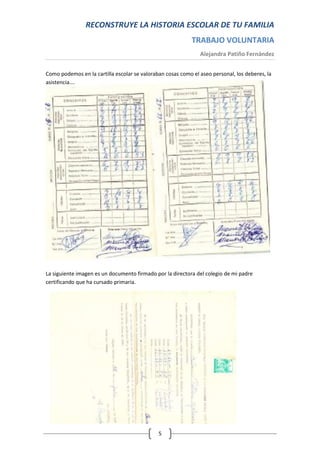RECONSTRUYE LA HISTORIA ESCOLAR DE TU FAMILIA
                                                            TRABAJO VOLUNTARIA
                                                               Alejandra Patiño Fernández


Como podemos en la cartilla escolar se valoraban cosas como el aseo personal, los deberes, la
asistencia….




La siguiente imagen es un documento firmado por la directora del colegio de mi padre
certificando que ha cursado primaria.




                                              5
 