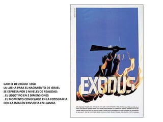 CARTEL DE EXODO 1960
LA LUCHA PARA EL NACIMIENTO DE ISRAEL
SE ESPRESA POR 2 NIVELES DE REALIDAD:
. EL LOGOTIPO EN 2 DIMENSIONES
. EL MOMENTO CONGELADO EN LA FOTOGRAFIA
CON LA IMAGEN ENVUELTA EN LLAMAS
 