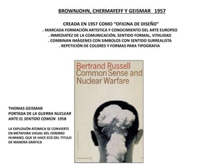 BROWNJOHN, CHERMAYEFF Y GEISMAR 1957
CREADA EN 1957 COMO “OFICINA DE DISEÑO”
. MARCADA FORMACIÓN ARTISTICA Y CONOCIMIENTO DEL ARTE EUROPEO
. INMEDIATEZ DE LA COMUNICACIÓN, SENTIDO FORMAL, VITALIDAD
. COMBINAN IMÁGENES CON SIMBOLOS CON SENTIDO SURREALISTA
. REPETICIÓN DE COLORES Y FORMAS PARA TIPOGRAFIA
THOMAS GEISMAR
PORTADA DE LA GUERRA NUCLEAR
ANTE EL SENTIDO COMÚN 1958
LA EXPLOSIÓN ATOMICA SE CONVIERTE
EN METAFORA VISUAL DEL CEREBRO
HUMANO, QUE SE HACE ECO DEL TITULO
DE MANERA GRÁFICA
 