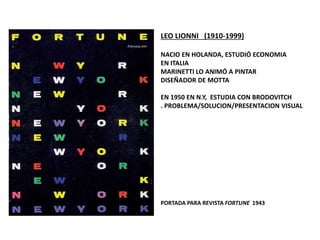 LEO LIONNI (1910-1999)
NACIO EN HOLANDA, ESTUDIÓ ECONOMIA
EN ITALIA
MARINETTI LO ANIMÓ A PINTAR
DISEÑADOR DE MOTTA
EN 1950 EN N.Y, ESTUDIA CON BRODOVITCH
. PROBLEMA/SOLUCION/PRESENTACION VISUAL
PORTADA PARA REVISTA FORTUNE 1943
 