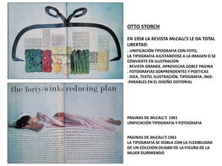 OTTO STORCH
EN 1958 LA REVISTA McCALL’S LE DA TOTAL
LIBERTAD:
. UNIFICACIÓN TIPOGRAFIA CON FOTO,
LA TIPOGRAFIA AJUSTANDOSE A LA IMAGEN O SE
CONVIERTE EN ILUSTRACIÓN
. REVISTA GRANDE, APROVECHA DOBLE PAGINA
. FOTOGRAFIAS SORPRENDENTES Y POETICAS
. IDEA, TEXTO, ILUSTRACIÓN, TIPOGRAFIA, INSE-
-PARABLES EN EL DISEÑO EDITORIAL
PAGINAS DE McCALL’S 1961
UNIFICACIÓN TIPOGRAFIA Y FOTOGRAFIA
PAGINAS DE McCALL’S 1961
LA TIPOGRAFIA SE DOBLA CON LA FLEXIBILIDAD
DE UN COLCHON DEJABO DE LA FIGURA DE LA
MUJER DURMIENDO
 