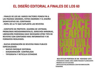 EL DISEÑO EDITORIAL A FINALES DE LOS 60
. FINALES DE LOS 60: VARIOS FACTORES PONEN FIN A
LAS PAGINAS GRANDES, FOTOS ENORMES Y EL DISEÑO
SIGNIFICATIVO DEL CONTENIDO
. PAPEL DE LA TV QUE SUPLANTA LAS REVISTAS
. CONTEXTO DE PROTESTA (GUERRA DE VIETNAM,
PROBLEMAS MEDIOAMBIENTALES, DERECHOS MINORIAS,
LIBERACIÓN FEMENINA) HACE NECESARIO OTRO TIPO DE
REVISTAS CON CONTENIDO MAS INFORMATIVO Y DE
FORMATOS REDUCIDOS.
. NUEVA GENERACIÓN DE REVISTAS PARA PUBLICO
ESPECIALIZADO:
- NUEVO ENFOQUE EDITORIAL
- DIAGRAMACIÓN CONTROLADA
- TIPOGRAFIA Y RETICULA ESTANDAR
BEA FEITLER PORTADA DE Ms NAVIDAD 1972
. TIPOGRAFIA VERDE LIMA SOBRE ROSADO FLURESCENTE
. MENSAJE DE ACTUALIDAD
. ARTICULOS RELACIONADOS CON REIVINDICACIÓN
FEMENINA
 