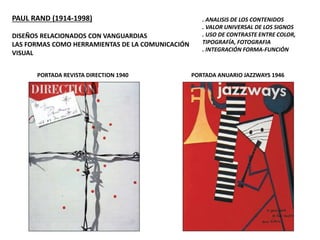 PAUL RAND (1914-1998)
DISEÑOS RELACIONADOS CON VANGUARDIAS
LAS FORMAS COMO HERRAMIENTAS DE LA COMUNICACIÓN
VISUAL
. ANALISIS DE LOS CONTENIDOS
. VALOR UNIVERSAL DE LOS SIGNOS
. USO DE CONTRASTE ENTRE COLOR,
TIPOGRAFÍA, FOTOGRAFIA
. INTEGRACIÓN FORMA-FUNCIÓN
PORTADA REVISTA DIRECTION 1940 PORTADA ANUARIO JAZZWAYS 1946
 