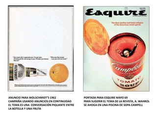 ANUNCIO PARA WOLSCHMIDT’S 1962
CAMPAÑA USANDO ANUNCIOS EN CONTINUIDAD
EL TEMA ES UNA CONVERSACIÓN PIQUANTE ENTRE
LA BOTELLA Y UNA FRUTA
PORTADA PARA ESQUIRE MAYO 69
PARA SUGERIR EL TEMA DE LA REVISTA, A. WAHROL
SE AHOGA EN UNA PISCINA DE SOPA CAMPELL
 