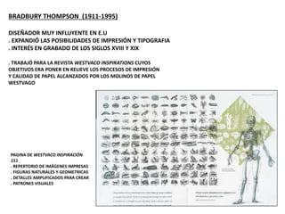 BRADBURY THOMPSON (1911-1995)
DISEÑADOR MUY INFLUYENTE EN E.U
. EXPANDIÓ LAS POSIBILIDADES DE IMPRESIÓN Y TIPOGRAFIA
. INTERÉS EN GRABADO DE LOS SIGLOS XVIII Y XIX
. TRABAJÓ PARA LA REVISTA WESTVACO INSPIRATIONS CUYOS
OBJETIVOS ERA PONER EN RELIEVE LOS PROCESOS DE IMPRESIÓN
Y CALIDAD DE PAPEL ALCANZADOS POR LOS MOLINOS DE PAPEL
WESTVAGO
PAGINA DE WESTVACO INSPIRACIÓN
151
. REPERTORIO DE IMÁGENES IMPRESAS
. FIGURAS NATURALES Y GEOMETRICAS
. DETALLES AMPLIFICADOS PARA CREAR
. PATRONES VISUALES
 