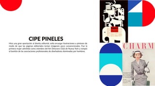 Hizo una gran aportación al diseño editorial, solía encargar ilustraciones a pintores de
modo de que las páginas editoriales tenían imágenes poco convencionales. Fue la
primera mujer admitida como miembro del Art Directors Club de Nueva York y rompió
el bastión de las asociaciones profesionales de diseñadores dominadas por hombres.
CIPE PINELES
 