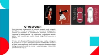 OTTO STORCH
Creo un enfoque visual increíble, Se uniﬁco la tipografía con la fotografía,
Los titulares a menudo se incorporaban a las ilustraciones. La tipografía se
combaba y se doblaba o se convertirá en la ilustración. Los objetos se
convertían en gráﬁcos grande y se presentaban composiciones a doble
página. Hacia lo posible por producir trabajo fotográﬁcos inesperados y
poéticos.
A ﬁnales de la década de 1960, amplios factores que estaban en juego en
EU pusieron ﬁn a la época de las páginas grandes, las fotografías enormes y
el diseño como componente signiﬁcativo del contenido. La televisión redujo
los ingresos publicitarios de las revistas y suplanto su papel tradicional de
entretenimiento popular.
 