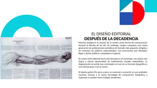 EL DISEÑO EDITORIAL
DESPUÉS DE LA DECADENCIA
Muchos predijeron la muerte de la revista como forma de comunicación
durante la década de los 60, sin embargo, surgió y prospero una nueva
generación de publicaciones periódicas de formato más pequeño, dirigida a
los intereses de públicos especializados. Los anunciantes que deseaban
llegar a dichos públicos compraban el espacio.
EL nuevo clima editorial hacia más hincapié en el contenido, con textos más
largos y menos oportunidad de tratamientos visuales esplendidos. La
diagramación se volvió mas controlada y el uso de un formato tipográﬁco y
una retícula paso a ser la norma.
El diseño graﬁco EU poco a poco se comenzó a convertir en una profesión
nacional. Gracias a la nueva tecnología de composición fotográﬁca e
impresión se podían hacer trabajos excelentes.
 