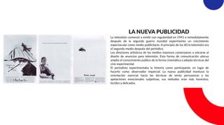 LA NUEVA PUBLICIDAD
La televisión comenzó a emitir con regularidad en 1941 e inmediatamente
después de la segunda guerra mundial experimento un crecimiento
espectacular como medio publicitario. A principio de los 60 la televisión era
el segundo medio después del periódico.
Los directores artísticos de los medios impresos comenzaron a volcarse al
diseño de anuncios para televisión. Esta forma de comunicación ubicua
amplio el conocimiento publico de la forma cinemática y adopta técnicas del
cine experimental.
El periodista experimentaba la historia como participante, en lugar de
hacerlo como observador imparcial. La nueva publicidad mantuvo la
orientación esencial hacia las técnicas de venta persuasivas y las
apelaciones emocionales subjetivas, sus métodos eran más honestos,
lúcidos y delicados.
 