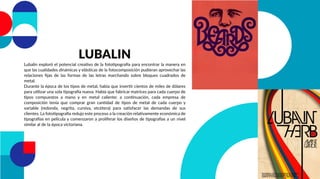 LUBALIN
Lubalin exploró el potencial creativo de la fototipografía para encontrar la manera en
que las cualidades dinámicas y elásticas de la fotocomposición pudieran aprovechar las
relaciones ﬁjas de las formas de las letras marchando sobre bloques cuadrados de
metal.
Durante la época de los tipos de metal, había que invertir cientos de miles de dólares
para utilizar una sola tipografía nueva. Había que fabricar matrices para cada cuerpo de
tipos compuestos a mano y en metal caliente; a continuación, cada empresa de
composición tenía que comprar gran cantidad de tipos de metal de cada cuerpo y
variable (redonda, negrita, cursiva, etcétera) para satisfacer las demandas de sus
clientes. La fototipografía redujo este proceso a la creación relativamente económica de
tipografías en película y comenzaron a proliferar los diseños de tipografías a un nivel
similar al de la época victoriana.
 