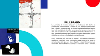 PAUL BRAND
Sus portadas de revistas rompieron las tradiciones del diseño de
publicaciones estadounidense. Las ogras de Klee, Kandinsky y los cubistas
llevó a Rand a comprender que las formas inventadas libremente podían
tener vida propia, tanto simbólica como expresiva, como una herramienta
de la comunicación visual. Su capacidad para manipular la forma visual y su
hábil análisis del contenido de la comunicación, hasta reducirlo a su esencia
simbólica, permitieron a Rand adquirir mucha inﬂuencia.
El era consciente del valor de los signos y los símbolos comunes y
usualmente conocidos como instrumentos para convertir las ideas en
comunicación, sabía que para atraer al publico y transmitirle un mensaje
memorable, el diseñador tenia que adaptar y yuxtaponer signos y símbolos.
 