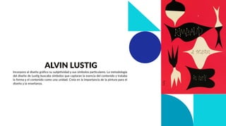 Incorporo al diseño gráﬁco su subjetividad y sus símbolos particulares. La metodología
del diseño de Lustig buscaba símbolos que captaran la esencia del contenido y trataba
la forma y el contenido como una unidad. Creía en la importancia de la pintura para el
diseño y la enseñanza.
ALVIN LUSTIG
 