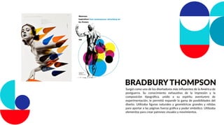 BRADBURY THOMPSON
Surgió como uno de los diseñadores más inﬂuyentes de la América de
postguerra. Su conocimiento exhaustivo de la impresión y la
composición tipográﬁca, unido a su espíritu aventurero de
experimentación, le permitió expandir la gama de posibilidades del
diseño. Utilizaba ﬁguras naturales y geométricas grandes y nítidas
para aportar a las páginas fuerza gráﬁca y poder simbólico. Utilizaba
elementos para crear patrones visuales y movimientos.
 