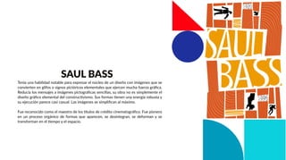 Tenía una habilidad notable para expresar el núcleo de un diseño con imágenes que se
convierten en glifos o signos pictóricos elementales que ejercen mucha fuerza gráﬁca.
Reducía los mensajes a imágenes pictográﬁcas sencillas, su obra no es simplemente el
diseño gráﬁco elemental del constructivismo. Sus formas tienen una energía robusta y
su ejecución parece casi casual. Las imágenes se simpliﬁcan al máximo.
Fue reconocido como el maestro de los títulos de crédito cinematográﬁco. Fue pionero
en un proceso orgánico de formas que aparecen, se desintegran, se deforman y se
transforman en el tiempo y el espacio.
SAUL BASS
 