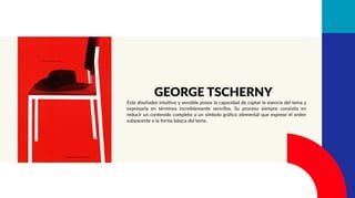 Este diseñador intuitivo y sensible posee la capacidad de captar la esencia del tema y
expresarla en términos increíblemente sencillos. Su proceso siempre consistía en
reducir un contenido completo a un símbolo gráﬁco elemental que exprese el orden
subyacente o la forma básica del tema.
GEORGE TSCHERNY
 