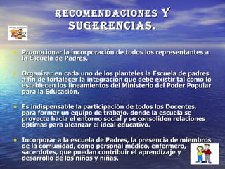 recomendaciones y
                 sugerencias.

• Promocionar la incorporación de todos los representantes a
  la Escuela de Padres.

• Organizar en cada uno de los planteles la Escuela de padres
  a fin de fortalecer la integración que debe existir tal como lo
  establecen los lineamientos del Ministerio del Poder Popular
  para la Educación.

• Es indispensable la participación de todos los Docentes,
  para formar un equipo de trabajo, donde la escuela se
  proyecte hacia el entorno social y se consoliden relaciones
  optimas para alcanzar el ideal educativo.

• Incorporar a la escuela de Padres, la presencia de miembros
  de la comunidad, como personal médico, enfermero,
  sacerdotes, que puedan contribuir el aprendizaje y
  desarrollo de los niños y niñas.
 
