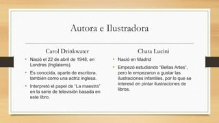 Autora e Ilustradora
Carol Drinkwater
• Nació el 22 de abril de 1948, en
Londres (Inglaterra).
• Es conocida, aparte de escritora,
también como una actriz inglesa.
• Interpretó el papel de “La maestra”
en la serie de televisión basada en
este libro.
Chata Lucini
• Nació en Madrid
• Empezó estudiando “Bellas Artes”,
pero le empezaron a gustar las
ilustraciones infantiles, por lo que se
interesó en pintar ilustraciones de
libros.
 