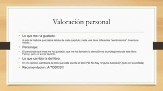 Valoración personal
• Lo que me ha gustado:
• A sido la historia que había detrás de cada capítulo; cada una tiene diferentes “sentimientos”: Aventura,
miedo…
• Personaje:
• El personaje que mas me ha gustado, que me ha llamado la atención es la protagonista de este libro:
Fanny, pero no es mi favorito.
• Lo que cambiaría del libro:
• En mi opinión, cambiaria la letra que esta escrita el libro PD: No hay ninguna ilustración,(solo en la portada)
• Recomendación: A TODOS!!!
 