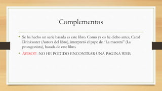 Complementos
• Se ha hecho un serie basada es este libro. Como ya os he dicho antes, Carol
Drinkwater (Autora del libro), interpretó el pape de “La maestra” (La
protagonista), basada de este libro.
• AVISO!!! -NO HE PODIDO ENCONTRAR UNA PAGINA WEB.
 