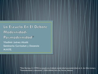 Vladimir Juárez Alcalá
Seminario: Currículum y Docencia
M.H.P.E.
*Díaz Barriga, Á. (1995) La escuela en el debate modernidad-posmodernidad, en A. de Alba (comp.),
“Posmodernidad y educación”, CESU-UNAM/M.A. Ed. Porrúa, México
 