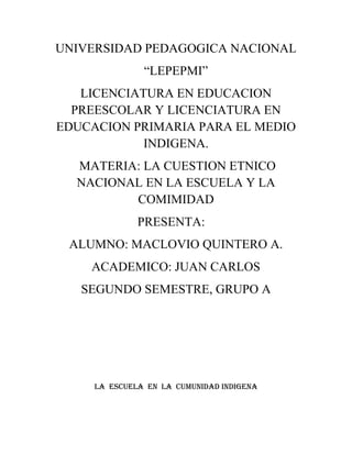 UNIVERSIDAD PEDAGOGICA NACIONAL<br />“LEPEPMI”<br />LICENCIATURA EN EDUCACION PREESCOLAR Y LICENCIATURA EN EDUCACION PRIMARIA PARA EL MEDIO INDIGENA.<br /> MATERIA: LA CUESTION ETNICO NACIONAL EN LA ESCUELA Y LA COMIMIDAD<br />PRESENTA:<br />ALUMNO: MACLOVIO QUINTERO A.<br />ACADEMICO: JUAN CARLOS<br />SEGUNDO SEMESTRE, GRUPO A  <br />LA  ESCUELA  EN  LA  CUMUNIDAD INDIGENA<br />Para dar inicio a este trabajo daré a conocer brevemente de que se hablara, este texto tiene como finalidad conocer las escuelas en las comunidades indígenas, pero está basada principalmente en la comunidad donde estoy dando mi servicio, hablare tanto de mi practica frente al grupo y la participación de las personas que contribuyen a la escuela, otro de los puntos a destacar es como la escuela se hace presente en esta situación y para finalizar un pequeño texto de evidencia la cual se destaca la participación de los padres de familia con la institución y con la escuela.<br />Los niños de primaria se dirigen a los maestros haciendo uso de su lengua materna en muy raras ocasiones usan el español. Regularmente el español se usa solo para dar algunas respuestas cortas, le es difícil relacionar y entender lo que los maestros escriben, entre ellos se ayudan para entender. Esto lo hacen utilizando su lengua materna, también ellos hacen los ejercicios a su manera no como el maestro enseña en la clase.<br />La cultura indígena se hace presente fuera y dentro de las aulas, los alumnos usan la lengua indígena para comunicarse entre sí y con sus maestros, usan sus trajes regionales a pesar de que los maestros insisten en que no deben usar rebozos dentro de las aulas, el respeto que  tiene el hombre hacia la mujer le impide aceptar fácilmente sentarse junto a ella y viceversa.  Los niños guardan cierta distancia  hacia las niñas para no perderse el respeto uno al otro.<br />En el salón de clases los alumnos manejan un conocimiento cultural que han adquirido por ser miembros de un grupo sociocultural particular. El aprendizaje se puede identificar en los conocimientos, comportamientos y actitudes de los niños frente al quehacer escolar. Esto sucede en la mayoría de las escuelas y/o culturas indígenas, no solamente donde doy mi servicio. El conocimiento cultural que se encuentra en el aula se nota más en las prácticas y expectativas escolares. La adopción de estos conocimientos para la organización de la práctica dentro del salón de clase indica que estos niños es un conocimiento fundamental para la organización de su aprendizaje escolar, un conocimiento que no puede ser fácilmente reemplazado por otro distinto.<br />Cuando nosotros entramos para dar inicio  la clase, lo que hacemos es hablar en la lengua materna, para ellos comprendan mejor, ya que le es difícil comprender el español, porque ellos son monolingües, nosotros como docentes ponemos de nuestra parte para que haya un mejor aprendizaje, no solamente dentro del salón sino también fuera del salón, antes de abordar un tema cualquier tema.<br />Docente<br />Hablare en dos apartados  en lo que es, mi rol en mi práctica docente y la intervención pedagógica en la escuela.<br />Cuando entro  para dar inicio  la clase, lo que hago es hablar en la lengua materna, para que ellos comprendan mejor, ya que le es difícil comprender el español, porque ellos son monolingües, nosotros como docentes ponemos de nuestra parte para que haya un mejor aprendizaje, no solamente dentro del salón sino también fuera del salón, antes de abordar un tema, lo primero que hago es preguntarles a los niños si conocen el tema que veremos, por ejemplo cuando abordamos el tema de geometría les pregunte qué es lo que conocían acerca de geometría y que tipos de geometrías habían en sus casa, y eso lo realizo utilizando la lengua materna, cuando ellos me dicen, pasan al pizarrón para dibujarlo y dar nombre a la figura, terminando el ejercicio entro yo para abordar el tema claramente, pero siempre trato de que ellos primero piensen y opinen para ver que conocimientos tienen del tema, y en cualquier materia, al momento de dejar un ejercicio tengo que explicarles en la lengua castellana y posteriormente en la lengua materna eso lo hago para que ellos se vallan acostumbrando y aprendan la lengua castellana, cada tema de cada materia que abordo al día uso esa estrategia porque me sirve y ver donde debo de iniciar a abordar un tema de una materia, la mayoría trabajan y hacen los ejercicios a su manera como ellos comprenden por ejemplo cuando vimos las sumas yo les enseñe que tenían que sumar de una forma, pero ellos me lo hacen de otra forma y como ellos lo comprenden. <br />Intervención pedagógica<br />En la intervención pedagógica lo que hago es solamente guiarlos en algunos aspectos, cuando no comprende algo, no debemos de evadir a los niños cuando nos preguntan algo o no comprenden algo, porque muchas veces y hasta a mí me ha pasado que no les contestamos lo que realmente nos preguntan los niños, pero si nos ponemos a pensar sería bueno escuchar a los alumnos para que haya un mejor aprendizaje, eso sí, debemos guiarlos  pero tratar de que ellos realicen su trabajo, muchas veces lo que hacemos es facilitarles el trabajo o/y les damos directamente, debemos dejar que ellos desarrollen el contenido y así comprendan el tema realmente, si nosotros le damos todo ellos no desarrollaran sus conocimientos, tampoco debemos ser tan tradicionalistas al abordar un tema, trato de buscar diferentes métodos para guiarlos y para que comprendan mejor el tema.<br />Comunidad<br />La comunidad prácticamente no se involucran en la educación, muchas veces ellos no entienden el trabajo del docente porque ellos no tienen conocimientos acerca de la educación, por lo regular los señores son machistas y por lo que resta las señoras casi no tiene voz ni voto, pero he observado algo que realmente me impresiona prácticamente ellos no quieren perder su lengua materna, porque cada vez que los docentes hacen una reunión, los padres de familia exigen a que los docentes hablen en la lengua materna ellos quieren que enseñen a sus hijos en la lengua materna. Es lo único que he observado y me parece algo productivo de ahí en fura ellos no se relacionan con la escuela.<br />Escuela<br />Siempre la escuela busca la forma de relacionarse con los padres de familia, los que no ponen en práctica son ellos, cada vez que la institución realiza un convivo, una reunión, etc. Los padres de familia salen con diferentes pretextos y eso no es todo la mayoría de veces asisten las señoras en las reuniones y su pretexto de siempre es de que no comprenden nada. Y al finalizar salimos sin realizar nada, creo que la institución siempre esta presenta tanto para los alumnos, docentes y padres de familia.<br />Al observar esta actividad podemos observar como cada personaje realiza su trabajo. Para finalizar, mi participación en la comunidad lo hago cada día, el dar mi servicio, al tratar de conservar la cultura, y de ayudar a los niños de que sigan estudiando. Cada vez que hablamos les hablo de tal manera que ellos observen la realidad, ya que el estudio es para toda la vida, lo que me gusta de los alumnos es, la mayoría de los alumnos comprenden y ponen de su práctica, más que mi participación pienso que es una obra buena que uno realiza la cual debe incluirse en cada uno de nuestros trabajos.<br />Evidencia de aprendizaje<br />Si hablamos de la Educación, la gente no se siente parte de la educación de sus hijos,  lo único que la gente le interesa es el trabajo y el ganar dinero, por un lado tienen la razón por que no hay economía y tienen que llevar el pan a la casa, pero también tiene que apoyar a sus hijos en la educación, las personas que ayudan a sus hijos en la educación son las madres de familia, pero son muy pocas, mucho menos participan en las reuniones escolares, en ocasiones solamente asisten pero no participan y solamente asisten las madres de familia porque los padres de familia salen a trabajar o están trabajando fuera de la comunidad para un futuro mejor, se nota mucho en la cara de los niños que no hay apoyo de los padres de familia, las familias piensan que por mandar a sus hijos a la escuela ya cumplen con su deber y eso es una equivocación. Podría decir que no hay comunicación de padres – hijos ni mucho menos de la Educación, los padres de familia llegan cansados de trabajar, lo que hacen llegando a la casa es preparar sus herramientas para el trabajo del siguiente día, después se bañan, cenan y se van a la cama para descansar al siguiente día es el mismo rol, mientras que los hijos salen a jugar en las calles de la comunidad y llegan tarde a sus casas y no hay una comunicación realmente verdadera como la cual debería de haber en una casa, ellos no ayudan a realizar sus tareas ni mucho menos ojear sus libretas de sus hijos, y si el niño no aprende o no hace la tarea piensan que la culpa es de los docentes.<br />En ningún momento se ve el apoyo de los padres de familia con base a la educación, uno de los puntos a destacar es:<br />Ellos piensan que sus hijos no saldrán a delante porque la comunidad cuenta solamente con preescolar, primaria y telesecundaria, es por ello que ellos no te apoyan en nada, su mentalidad de cada persona es: “Mi hijo no va hacer nada sin o con estudios”, los padres de familia observan cada generación que salen, los alumnos salen y se casan o salen de la región para poder  trabajar, es por ello que no te apoyan ni les interesa nada relacionado con la Educación.<br />