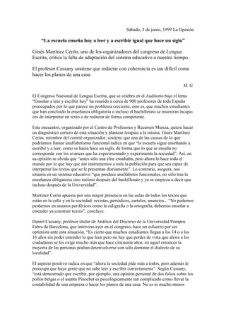 Sábado, 5 de junio, 1999 La Opinión
“La escuela enseña hoy a leer y a escribir igual que hace un siglo”
Ginés Martínez Cerón, uno de los organizadores del congreso de Lengua
Escrita, critica la falta de adaptación del sistema educativo a nuestro tiempo.
El profesor Cassany sostiene que redactar con coherencia es tan difícil como
hacer los planos de una casa
M. G.
El Congreso Nacional de Lengua Escrita, que se celebra en el Auditorio bajo el lema
“Enseñar a leer y escribir hoy” ha reunido a cerca de 900 profesores de toda España
preocupados por lo que parece un problema creciente, esto es, que muchos estudiantes
que han concluido la enseñanza obligatoria o incluso el bachillerato se muestran incapa-
ces de interpretar un texto o de redactar de forma competente.
Este encuentro, organizado por el Centro de Profesores y Recursos Murcia, quiere hacer
un diagnóstico certero de esta situación y plantear terapias a la misma. Ginés Martínez
Cerón, miembro del comité organizador, sostiene que una de las causas de lo que
podríamos llamar analfabetismo funcional radica en que “la escuela sigue enseñando a
escribir y a leer, como se hacía hace un siglo, de forma que lo que se enseña no
corresponde con los avances que ha experimentado y experimenta la sociedad”. Así, en
su opinión se olvida que “antes sólo una élite estudiaba, pero ahora lo hace todo el
mundo por lo que hay que dar instrumentos a toda la población para que sea capaz de
interpretar los textos que se le presentan diariamente”. Lo contrario, asegura, nos
situaría en un sistema educativo “que produce analfabetos funcionales, no sólo tras la
enseñanza obligatoria sino incluso después del bachillerato y ya se empieza a decir que
incluso después de la Universidad”.
Martínez Cerón apuesta por una mayor presencia en las aulas de todos los textos que
están en la calle y en la sociedad: revistas, periódicos, carteles, anuncios... “No podemos
perdernos en asuntos periféricos como la caligrafía o la ortografía, debemos enseñar a
entender ya construir textos”, concluye.
Daniel Cassany, profesor titular de Análisis del Discurso de la Universidad Pompeu
Fabra de Barcelona, que intervino ayer en el congreso, hace un esfuerzo por ser
optimista ante esta situación. “Es cierto que muchos estudiantes llegan a los 14 o a los
16 años sin poder entender lo que leen pero no hay que perder de vista que ahora a los
ciudadanos se les exige mucho más que hace cincuenta años, en aquel entonces la
mayoría de las personas podían desenvolverse con sólo dominar el dialecto de su
localidad”.
El aspecto positivo radica en que “ahora la sociedad pide más a todos, pero además le
preocupa que haya gente que no sabe leer y escribir correctamente”. Según Cassany,
“está demostrado que escribir, por ejemplo, una opinión personal de dos folios sobre los
pollos belgas o el asunto Pinochet es psicológicamente tan complicado como llevar la
contabilidad de una empresa o hacer los planos de una casa. No es ni mucho menos
 