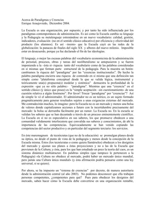 Acerca de Paradigmas y Creencias
Enrique Araujoviedo, Diciembre 2004.

La Escuela es una organización, por supuesto; y por tanto ha sido influenciada por los
paradigmas contemporáneos de administración. Es así como la Escuela cambia su lenguaje
y la Pedagogía su metalenguaje estrenándose en un nuevo vocabulario: calidad, gestión,
indicadores, evaluación (no en el sentido clásico educativo) por eficiencia y efectividad del
producto (los alumnos). Es así –insisto- que la Escuela cayó en las redes de la
globalización: la panacea de finales del siglo XX y albores del nuevo milenio. Imposible
estar en desacuerdo, porque ya fue declarado el fin de las ideologías.

El lenguaje, o mejor las escasas palabras del vocabulario economicista de la administración
de personal, procesos, obras y tareas del neoliberalismo se antepusieron y se fueron
imponiendo a la –ésta sí- riqueza tanto del vocabulario como de las palabras consideradas
en sí mismas que forman parte estructural de la pedagogía. Para la muestra un botón:
cambiamos la riqueza del “paradigma” por las “creencias institucionales”. De hecho la
palabra paradigma encierra una riqueza de contenido en sí misma que una definición tan
simple como “plataforma conceptual desde la que se valida lógica, instrumental y
teóricamente una(s) propuesta(s) modelar y sistémica” demuestra la profundidad de la
expresión –que ya no sólo palabra:- “paradigma”. Mientras que una “creencia” en el
sentido clásico (y único que posee) es la “simple aceptación –sin cuestionamiento- de una
cuestión relativa a algún fenómeno”. Por favor! Trocar “paradigma” por “creencias”? Así
de simple lo vé el administrador. El administrador no es un teórico, es un sujeto formado
pragmáticamente para generar resultados sujetos a unas exigencias externas del mercado.
Me contradecirán muchos, lo imagino: pero la Escuela no es un mercado y menos una bolsa
de valores donde capitalizamos acciones a futuro con la incertidumbre precisamente del
mercado: la bolsa se derrumba fácilmente por un rumor. La Escuela no. En la escuela se
validan los saberes que se han decantado a través de un proceso eminentemente científico.
La Escuela en sí no es especulativa en sus saberes, los que promueve obedecen a una
comunidad validamente interlocutora que convalida sus saberes y conocimientos, de ahí la
importancia de las competencias. Equivocadamente se han venido copiando las
competencias del sector productivo y en particular del segmento terciario: los servicios.

En éste maremagnum de tecnócratas (que no de la educación) se promulgan planes desde
su óptica, no desde el punto de vista de la pedagogía y menos desde la concepción de la
Escuela misma. Éstos (los tecnócratas o como quiera llamárseles) obedecen a los designios
del mercado y ajustan sus planes a éstas proyecciones y no a las de la Escuela que
provienen de la Cultura; y ésta, para los que han estudiado un poco la teoría del caos, es un
sistema dinámico multiatractor. En palabras simples (que tampoco le pertenecen a la
Pedagogía) «la Cultura no obedece al mercado, podrá haber un mercado único mundial,
pero jamás una Cultura única mundial» (y ésta afirmación podría pensarse como una ley
universal, si se quiere).

Por ahora, se ha impuesto un “sistema de creencias” por decreto, de manera autoritaria
desde la administración central (al año 2003). No podemos desconocer que ella trabajan
personas competentes, ¿competentes para qué? Pues para obedecer los designios del
mercado, saben hacer cómo la Escuela debe convertirse en una organización rentable,
 