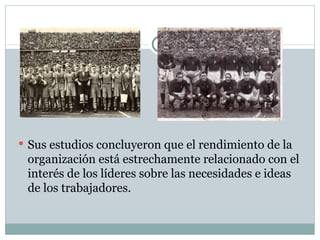 Sus estudios concluyeron que el rendimiento de la organización está estrechamente relacionado con el interés de los líderes sobre las necesidades e ideas de los trabajadores.  