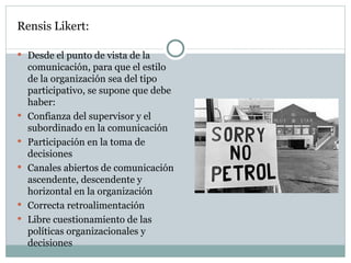Rensis Likert: Desde el punto de vista de la comunicación, para que el estilo de la organización sea del tipo participativo, se supone que debe haber:  Confianza del supervisor y el subordinado en la comunicación  Participación en la toma de decisiones  Canales abiertos de comunicación ascendente, descendente y horizontal en la organización  Correcta retroalimentación  Libre cuestionamiento de las políticas organizacionales y decisiones  