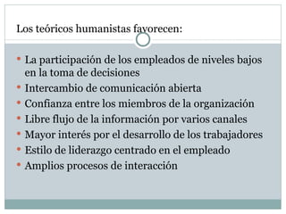 Los teóricos humanistas favorecen:  La participación de los empleados de niveles bajos en la toma de decisiones  Intercambio de comunicación abierta Confianza entre los miembros de la organización  Libre flujo de la información por varios canales Mayor interés por el desarrollo de los trabajadores  Estilo de liderazgo centrado en el empleado Amplios procesos de interacción  