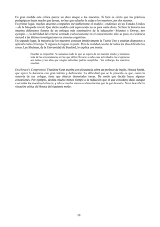 En gran medida esta crítica parece un duro ataque a los maestros. Si bien es cierto que las prácticas
pedagógicas dejan mucho que desear, no hay que echarles la culpa a los maestros, por dos razones.
En primer lugar, muchos docentes comparten inevitablemente el modelo—endémico en los Estados Unidos
—de la búsqueda trivial. Que dicho modelo está equivocado no es para nada obvio. Si bien la historia nos
muestra defensores ilustres de un enfoque más constructivo de la educación—Sócrates y Dewey, por
ejemplo—, la debilidad del criterio centrado exclusivamente en el conocimiento sólo se puso en evidencia
merced a las últimas investigaciones en ciencias cognitivas.
En segundo lugar, la mayoría de los maestros conocen intuitivamente la Teoría Uno y estarían dispuestos a
aplicarla todo el tiempo. Y algunos lo logran en parte. Pero la realidad escolar de todos los días dificulta las
cosas. Lee Shulman, de la Universidad de Stanford, lo explica con ironía:
Enseñar es imposible. Si sumamos todo lo que se espera de un maestro medio y tomamos
nota de las circunstancias en las que deben llevarse a cabo esas actividades, las exigencias
son tantas y tan altas que ningún individuo podría cumplirlas . Sin embargo, los maestros
enseñan.
En Horace's Compromise Theodore Sizer escribe con elocuencia sobre un profesor de inglés, Horace Smith,
que ejerce la docencia con gran talento y dedicación. La dificultad que se le presenta es que, como la
mayoría de sus colegas, tiene que abarcar demasiadas tareas. De modo que decide hacer algunas
concesiones. Por ejemplo, destina mucho menos tiempo a la redacción que el que considera ideal, aunque
casi todos los maestros lo hacen, y ofrece mucha menos realimentación que la que desearía. Sizer describe la
situación crítica de Horace del siguiente modo:
10
 