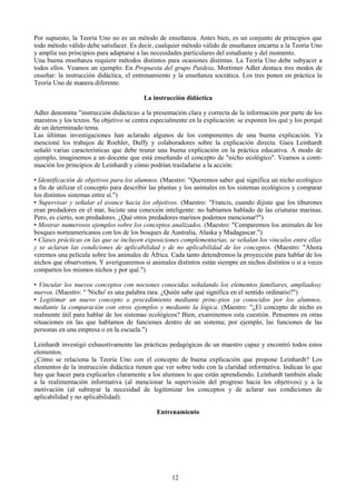 Por supuesto, la Teoría Uno no es un método de enseñanza. Antes bien, es un conjunto de principios que
todo método válido debe satisfacer. Es decir, cualquier método válido de enseñanza encarna a la Teoría Uno
y amplía sus principios para adaptarse a las necesidades particulares del estudiante y del momento.
Una buena enseñanza requiere métodos distintos para ocasiones distintas. La Teoría Uno debe subyacer a
todos ellos. Veamos un ejemplo: En Propuesta del grupo Paideia, Mortimer Adler destaca tres modos de
enseñar: la instrucción didáctica, el entrenamiento y la enseñanza socrática. Los tres ponen en práctica la
Teoría Uno de manera diferente.
La instrucción didáctica
Adler denomina "instrucción didáctica» a la presentación clara y correcta de la información por parte de los
maestros y los textos. Su objetivo se centra especialmente en la explicación: se exponen los qué y los porqué
de un determinado tema.
Las últimas investigaciones han aclarado algunos de los componentes de una buena explicación. Ya
mencioné los trabajos de Roehler, Duffy y colaboradores sobre la explicación directa. Gaea Leinhardt
señaló varias características que debe reunir una buena explicación en la práctica educativa. A modo de
ejemplo, imaginemos a un docente que está enseñando el concepto de "nicho ecológico". Veamos a conti-
nuación los principios de Leinhardt y cómo podrían trasladarse a la acción:
• Identificación de objetivos para los alumnos. (Maestro: "Queremos saber qué significa un nicho ecológico
a fin de utilizar el concepto para describir las plantas y los animales en los sistemas ecológicos y comparar
los distintos sistemas entre sí.")
• Supervisar y señalar el avance hacia los objetivos. (Maestro: "Francis, cuando dijiste que los tiburones
eran predadores en el mar, hiciste una conexión inteligente: no habíamos hablado de las criaturas marinas.
Pero, es cierto, son predadores. ¿Qué otros predadores marinos podemos mencionar?")
• Mostrar numerosos ejemplos sobre los conceptos analizados. (Maestro: "Comparemos los animales de los
bosques norteamericanos con los de los bosques de Australia, Alaska y Madagascar.")
• Clases prácticas en las que se incluyen exposiciones complementarias, se señalan los vínculos entre ellas
y se aclaran las condiciones de aplicabilidad y de no aplicabilidad de los conceptos. (Maestro: "Ahora
veremos una película sobre los animales de África. Cada tanto detendremos la proyección para hablar de los
nichos que observemos. Y averiguaremos si animales distintos están siempre en nichos distintos o si a veces
comparten los mismos nichos y por qué.")
• Vincular los nuevos conceptos con nociones conocidas señalando los elementos familiares, ampliadosy
nuevos. (Maestro: " 'Nicho' es una palabra rara. ¿Quién sabe qué significa en el sentido ordinario?")
• Legitimar un nuevo concepto o procedimiento mediante princ-pios ya conocidos por los alumnos,
mediante la comparación con otros ejemplos y mediante la lógica. (Maestro: "¿El concepto de nicho es
realmente útil para hablar de los sistemas ecológicos? Bien, examinemos esta cuestión. Pensemos en otras
situaciones en las que hablamos de funciones dentro de un sistema; por ejemplo, las funciones de las
personas en una empresa o en la escuela.")
Leinhardt investigó exhaustivamente las prácticas pedagógicas de un maestro capaz y encontró todos estos
elementos.
¿Cómo se relaciona la Teoría Uno con el concepto de buena explicación que propone Leinhardt? Los
elementos de la instrucción didáctica tienen que ver sobre todo con la claridad informativa. Indican lo que
hay que hacer para explicarles claramente a los alumnos lo que están aprendiendo. Leinhardt también alude
a la realimentación informativa (al mencionar la supervisión del progreso hacia los objetivos) y a la
motivación (al subrayar la necesidad de legitimizar los conceptos y de aclarar sus condiciones de
aplicabilidad y no aplicabilidad).
Entrenamiento
12
 