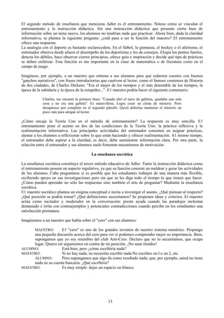 El segundo método de enseñanza que menciona Adler es el entrenamiento. Nótese cómo se vinculan el
entrenamiento y la instrucción didáctica. Sin una instrucción didáctica que presente cierta base de
información sobre un tema nuevo, los alumnos no tendrían nada que practicar. Ahora bien, dada la claridad
informativa, se plantea la siguiente pregunta: ¿cuál pasa a ser la función del maestro? El entrenamiento
ofrece una respuesta.
La analogía con el deporte es bastante esclarecedora. En el fútbol, la gimnasia, el hockey o el atletismo, el
entrenador observa desde afuera el desempeño de los deportistas y les da consejos. Elogia los puntos fuertes,
detecta los débiles, hace observar ciertos principios, ofrece guía e inspiración y decide qué tipo de prácticas
se deben enfatizar. Esta función es tan importante en la clase de matemática o de literatura como en el
campo de juego.
Imagínese, por ejemplo, a un maestro que entrena a sus alumnos para que redacten cuentos con buenos
"ganchos narrativos", con frases introductorias que cautiven al lector, como el famoso comienzo de Historia
de dos ciudades, de Charles Dickens: "Era el mejor de los tiempos y el más detestable de los tiempos, la
época de la sabiduría y la época de la estupidez...". E1 maestro podría hacer el siguiente comentario:
Charles, me encantó la primera línea: "Cuando abrí el tarro de galletas, quedaba una sola
cosa y no era una galleta". Es maravillosa. Logra crear un clima de misterio. Pero
desaparece por completo en el segundo párrafo. Quizá deberías mantener el misterio un
poco más para atrapar al lector.
¿Cómo encaja la Teoría Uno en el método de entrenamiento? La respuesta es muy sencilla. E1
entrenamiento pone el acento en dos de las condiciones de la Teoría Uno: la práctica reflexiva y la
realimentación informativa. Las principales actividades del entrenador consisten en asignar prácticas,
alentar a los alumnos a reflexionar sobre lo que están haciendo y ofrecer realimentación. A1 mismo tiempo,
el entrenador debe aspirar a la claridad, es decir, debe suministrar información clara. Por otra parte, la
relación entre el entrenador y sus alumnos suele fomentar mecanismos de motivación.
La enseñanza socrática
La enseñanza socrática constituye el tercer método educativo de Adler. Tanto la instrucción didáctica como
el entrenamiento poseen un aspecto regulativo, ya que su función consiste en moldear y guiar las actividades
de los alumnos. Cabe preguntarse si es posible que los estudiantes trabajen de una manera más flexible,
recibiendo apoyo en sus investigaciones pero sin que se les diga todo el tiempo lo que tienen que hacer.
¿Cómo pueden aprender no sólo las respuestas sino también el arte de preguntar? Mediante la enseñanza
socrática.
E1 maestro socrático plantea un enigma conceptual e incita a investigar el asunto. ¿Qué piensan al respecto?
¿Qué posición se podría tomar? ¿Qué definiciones necesitamos? Se proponen ideas y criterios. El maestro
actúa como incitador y moderador en la conversación: presta ayuda cuando las paradojas molestan
demasiado e irrita con contraejemplos y potenciales contradicciones cuando percibe en los estudiantes una
satisfacción prematura.
Imaginemos a un maestro que habla sobre el "cero" con sus alumnos:
MAESTRO: E1 "cero" es uno de los grandes inventos de nuestro sistema numérico. Propongo
una pequeña discusión acerca del cero para ver si podemos comprender mejor su importancia. Bien,
supongamos que yo soy miembro del club Anti-Cero. Declaro que no lo necesitamos, que ocupa
lugar. Quiero oír argumentos en contra de mi posición. ¡No sean tímidos!
ALUMNO: Está bien, pero ¿cómo escribiría nada?
MAESTRO: Si no hay nada, no necesitas escribir nada.No escribes un l o un 2, etc.
ALUMNO: Pero supongamos que algo da como resultado nada; que, por ejemplo, usted no tiene
nada en su cuenta bancaria. ¿Qué escribiría?
MAESTRO: Es muy simple: dejas un espacio en blanco.
13
 
