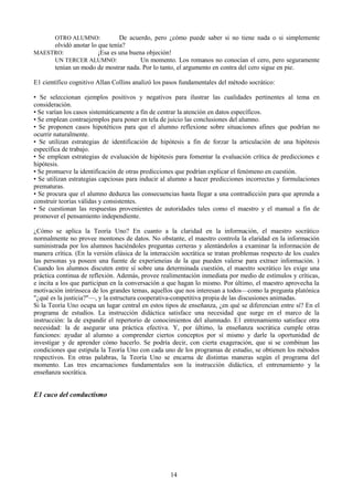 OTRO ALUMNO: De acuerdo, pero ¿cómo puede saber si no tiene nada o si simplemente
olvidó anotar lo que tenía?
MAESTRO: ¡Esa es una buena objeción!
UN TERCER ALUMNO: Un momento. Los romanos no conocían el cero, pero seguramente
tenían un modo de mostrar nada. Por lo tanto, el argumento en contra del cero sigue en pie.
E1 científico cognitivo Allan Collins analizó los pasos fundamentales del método socrático:
• Se seleccionan ejemplos positivos y negativos para ilustrar las cualidades pertinentes al tema en
consideración.
• Se varían los casos sistemáticamente a fin de centrar la atención en datos específicos.
• Se emplean contraejemplos para poner en tela de juicio las conclusiones del alumno.
• Se proponen casos hipotéticos para que el alumno reflexione sobre situaciones afines que podrían no
ocurrir naturalmente.
• Se utilizan estrategias de identificación de hipótesis a fin de forzar la articulación de una hipótesis
específica de trabajo.
• Se emplean estrategias de evaluación de hipótesis para fomentar la evaluación crítica de predicciones e
hipótesis.
• Se promueve la identificación de otras predicciones que podrían explicar el fenómeno en cuestión.
• Se utilizan estrategias capciosas para inducir al alumno a hacer predicciones incorrectas y formulaciones
prematuras.
• Se procura que el alumno deduzca las consecuencias hasta llegar a una contradicción para que aprenda a
construir teorías válidas y consistentes.
• Se cuestionan las respuestas provenientes de autoridades tales como el maestro y el manual a fin de
promover el pensamiento independiente.
¿Cómo se aplica la Teoría Uno? En cuanto a la claridad en la información, el maestro socrático
normalmente no provee montones de datos. No obstante, el maestro controla la elaridad en la información
suministrada por los alumnos haciéndoles preguntas certeras y alentándolos a examinar la información de
manera crítica. (En la versión elásica de la interacción socrática se tratan problemas respecto de los cuales
las personas ya poseen una fuente de experieneias de la que pueden valerse para extraer información. )
Cuando los alumnos discuten entre sí sobre una determinada cuestión, el maestro socrático les exige una
práctica continua de reflexión. Además, provee realimentación inmediata por medio de estímulos y críticas,
e incita a los que participan en la conversación a que hagan lo mismo. Por último, el maestro aprovecha la
motivación intrínseca de los grandes temas, aquellos que nos interesan a todos—como la pregunta platónica
"¿qué es la justicia?"—, y la estructura cooperativa-competitiva propia de las discusiones animadas.
Si la Teoría Uno ocupa un lugar central en estos tipos de enseñanza, ¿en qué se diferencian entre sí? En el
programa de estudios. La instrucción didáctica satisface una necesidad que surge en el marco de la
instrucción: la de expandir el repertorio de conocimientos del alumnado. E1 entrenamiento satisface otra
necesidad: la de asegurar una práctica efectiva. Y, por último, la enseñanza socrática cumple otras
funciones: ayudar al alumno a comprender ciertos conceptos por sí mismo y darle la oportunidad de
investigar y de aprender cómo hacerlo. Se podría decir, con cierta exageración, que si se combinan las
condiciones que estipula la Teoría Uno con cada uno de los programas de estudio, se obtienen los métodos
respectivos. En otras palabras, la Teoría Uno se encarna de distintas maneras según el programa del
momento. Las tres encarnaciones fundamentales son la instrucción didáctica, el entrenamiento y la
enseñanza socrática.
E1 cuco del conductismo
14
 