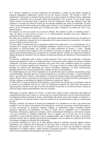 B. F. Skinner, fundador de la teoría conductista del aprendizaje y creador de una amplia variedad de
prácticas pedagógicas conductistas, escribió uno de mis ensayos favoritos: "On 'Having' a Poem". E1
conductismo sostiene que la conducta humana consiste en un gran conjunto de reflejos innatos y adquiridos
(respuestas a estímulos). No es necesario hablar del pensamiento o de la mente. En ese ensayo, donde
Skinner analiza la creatividad desde el punto de vista del conductismo, afirma que debemos evitar toda
referencia a la mente del poeta por tratarse de un concepto engañoso que carece de significado. El poeta
"tiene" un poema del mismo modo que la gallina pone un huevo: es el resultado de la constitución física del
poeta y de las recompensas del medio que, a lo largo de los años, "reforzaron" la conducta de "tener" otros
poemas buenos.
Por supuesto, no estoy de acuerdo con la teoría de Skinner. Pero admiro su estilo. La metáfora central—
tener un poema es como poner un huevo—es lo suficientemente inusitada como para obligarnos a
reformular nuestras categorías y premisas.
De modo que, en respuesta a semejante estímulo, vale la pena tomar un pequeño desvío para a) moderar las
críticas al conductismo, acusado de ser el responsable de los males actuales de la educación, y b) explicar
cómo se relaciona con la Teoría Uno.
Se suele culpar al conductismo por los problemas actuales de la educación; y no sin fundamentos. En el
momento de su apogeo, fue la teoría pedagógica dominante. Cultivó en exceso el atomismo: dividió las
actividades en microactividades—por ejemplo, las treinta subtécnicas de lectura—y, como Humpty
Dumpty, los alumnos nunca lograron volver a juntarlas ni encontrar un sentido en ellas. Por otra parte, al
ignorar el pensamiento humano por considerarlo un "concepto popular" inválido, el conductismo disuadió a
algunas personas de interactuar con los alumnos en formas que pusieran de manifiesto el funcionamiento de
la mente.
No obstante, y admitiendo todo lo dicho, la típica acusación "ésta es una clase conductista y anticuada,
tenemos que superarnos" suele ser sencillamente falsa. En muy pocas aulas se aplica con eficacia el método
conductista. Una buena instrucción conductista exige, entre otras cosas, cuidadosos ajustes en la práctica
docente y en el trabajo conjunto de los estudiantes , a fin de que a éstos les resulte mucho más gratificante
perseguir los objetivos del aprendizaje que realizar actividades marginales. Las aulas convencionales
permiten muchas otras formas de gratificación y algunas de ellas son perturbadoras.
En realidad algunas de estas formas improductivas son gratificantes para los alumnos precisamente porque
son perturbadoras. Recuerdo que en la escuela secundaria tuve un profesor de lengua —al que llamaremos
Davis—que solía decir "bueno" a cada momento. Un grupo de alumnos propuso que apostáramos dinero a
cuántos "bueno" diría el señor Davis en el transcurso de una semana. Casi todos los alumnos participaron en
el juego y algunos se encargaban de registrar oficialmente el número de “bueno”.
E1 señor Davis no tardó en enterarse de las apuestas y, para frustrar los cálculos de los estudiantes, trató de
no incurrir en su muletilla. Pero fue en vano. Los infructuosos esfuerzos del señor Davis provocaron el
regocijo general. Durante varios días el tema de las apuestas se convirtió en el centro de interés, aunque las
clases de lengua seguían desarrollándose como de costumbre.
Obviamente, al intentar suprimir sus "bueno", el señor Davis eligió la táctica conductista equivocada. Su
comportamiento hacía que el asunto se volviera más (y no menos) interesante y de ese modo nos gratificaba.
Si simplemente hubiera ignorado el asunto, el daño habría sido mucho menor. Este ejemplo es inofensivo si
se lo compara con el acoso que sufren a veces los maestros en las escuelas urbanas y que no se puede pasar
por alto.
Moraleja: controlar con eficacia el sistema de recompensas en la enseñanza es un arte y una ciencia muy
complejos. Ya se la mida con los patrones del conductismo o con los de su sucesora, la psicología cognitiva,
la clase convencional es igualmente simplista. Además, el conductismo incluye claramente muchos
principios importantes del aprendizaje. En efecto, la Teoría Uno es compatible con el conductismo.
Suministrar información, organizar las prácticas, ofrecer realimentación informativa y motivación son ideas
a las que suscribiría un verdadero conductista. Esto no significa que la Teoría Uno sea de carácter
conductista, ya que la primera permite lo que la segunda prohíbe: que se hable de la mente y de procesos
mentales, etcétera. Pero sí significa que las prácticas pedagógicas que no cumplen los requisitos de la Teoría
Uno tampoco cumplen los requisitos del conductismo.
Si queremos identificar las causas de la mala práctica educativa, podremos encontrar algunos indicios
importantes en la influencia del conductismo en las aulas. Pero es necesario mirar más lejos y en otras
direcciones: por ejemplo, hacia la teoría de la búsqueda trivial y la teoría que privilegia la capacidad,
analizadas en el capítulo anterior. Ambas dominan el panorama educativo y conspiran contra el proceso
reflexivo de la enseñanzay del aprendizaje que reclama la Teoría Uno.
15
 