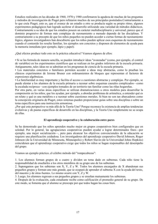 Estudios realizados en las décadas de 1960, 1970 y 1980 confirmaron la agudeza de muchas de las preguntas
y métodos de investigación de Piaget pero refutaron muchos de sus principales postulados.Contrariamente a
lo que creía Piaget, esto es, que el avance de un estadio a otro se producía según su propio ritmo, algunos
experimentos pedagógicos han logrado acelerar el desarrollo utilizando una variedad de métodos didácticos.
Contrariamente a su idea de que los estadios poseen un carácter multidisciplinario y universal, parece que el
dominio progresivo de formas más complejas de razonamiento a menudo depende de las disciplinas. Y
contrariamente a su precepto de que los niños pequeños no pueden acceder a ciertas formas de razonamiento
lógico, algunos investigadores han descubierto que los niños pueden aplicar esos esquemas de razonamiento
cuando el contenido les resulta familiar, los ejemplos son concretos y disponen de elementos de ayuda para
la memoria inmediata (por ejemplo, lápiz y papel).
¿Qué efectos produce todo esto en la práctica educativa? Veamos algunos de ellos:
• Si se las formula de manera sencilla, se pueden introducir ideas "avanzadas" (como, por ejemplo, el control
de variables) en los experimentos científicos que se realizan en los grados inferiores de la escuela primaria.
Antiguamente, tales ideas no se admitían en los programas de ciencia de la escuela primaria.
• Los materiales concretos o familiares permiten acceder a ideas muy abstractas, como lo prueban los
clásicos experimentos de Jerome Bruner con ordenamientos de bloques que representan el factoreo de
expresiones algebraicas.
• La familiaridad es muy importante y facilita el acceso a cuestiones abstractas y complejas. Por ejemplo, se
puede alentar a los alumnos de la escuela primaria a razonar sobre esquemas causales complicados—como
la escalada recíproca—con ejemplos tomados de un territorio tan familiar como las riñas hogareñas.
Por otra parte, en varias áreas específicas se utilizan dramatizaciones u otros modelos para desarrollar la
comprensión en los niños, que los ayudan, por ejemplo, a abordar problemas de aritmética, a entender qué es
un relato y qué es una metáfora o a razonar sobre cuestiones morales. Si bien no son tan abarcadores como
la concepción originaria de Piaget, estos sistemas pueden proporcionar guías sobre una disciplina o sobre un
tema específicos para una instrucción armoniosa.
¿Por qué esta perspectiva va más allá de la Teoría Uno? Porque reconoce la existencia de amplias tendencias
evolutivas y de pautas específicas de desarrollo en las disciplinas, y la Teoría Uno simplemente no se ocupa
de ellas.
El aprendizaje cooperativo y la colaboración entre pares
Se ha demostrado que los niños aprenden mucho mejor en grupos cooperativos bien configurados que en
soledad. Por lo general, las agrupaciones cooperativas pueden ayudar a lograr determinados fines—por
ejemplo, una mejor socialización—, pero para alcanzar los objetivos convencionales de la educación se
requiere una planificación cuidadosa. Los investigadores del aprendizaje cooperativo David Johnson, Roger
Johnson (de la Universidad de Minnesota, Minneapolis) y Robert Slavin (de la Universidad Johns Hopkins)
coincidenen que el aprendizaje cooperativo exige que todos los niños se hagan responsables del desempeño
del grupo.
Veamos un ejemplo práctico, el célebre método del "rompecabezas":
1. Los alumnos forman grupos de a cuatro y dividen un tema dado en subtemas. Cada niño tiene la
responsabilidad de enseñarles a los otros miembros de su grupo uno de los subtemas.
2. Supongamos que los subtemas son X, Y, Z y W. Todos los alumnos encargados de X abandonan sus
pequeños grupos y forman uno más grande, que se ocupará de aprender el subtema X con la ayuda del texto,
del maestro y de otras fuentes. Lo mismo ocurre con Y, Z y W.
3. Luego, los alumnos regresan a sus pequeños grupos y se enseñan mutuamente los subtemas.
4. Después de la evaluación, cada estudiante recibe como calificación el promedio general de su grupo. De
este modo, se fomenta que el alumno se preocupe por que todos hagan las cosas bien.
17
 