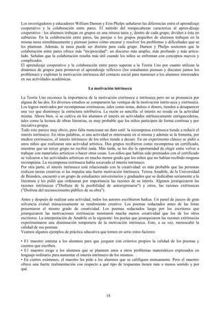 Los investigadores y educadores William Damon y Erin Phelps señalaron las diferencias entre el aprendizaje
cooperativo y la colaboración entre pares. El método del rompecabezas caracteriza al apren-dizaje
cooperativo : los alumnos trabajan en grupos en una misma tarea y, dentro de cada grupo, dividen a ésta en
subtareas. En la colaboración entre pares, las parejas o los grupos pequeños de alumnos trabajan en la
misma tarea simultáneamente y piensan juntos cómo encarar y resolver los problemas y dificultades que se
les plantean. Además, la tarea puede ser distinta para cada grupo. Damon y Phelps sostienen que la
colaboración entre pares ofrece más "reciprocidad": un discurso más amplio, más profundo y más articu-
lado. Señalan que la colaboración resulta más útil cuando los niños se enfrentan con conceptos nuevos y
complicados.
El aprendizaje cooperativo y la colaboración entre pares superan a la Teoría Uno por cuanto utilizan la
dinámica de grupos para promover el aprendizaje reflexivo (los estudiantes piensan y discuten juntos los
problemas) y explotan la motivación intrínseca del contacto social para mantener a los alumnos interesados
en sus actividades académicas.
La motivación intrínseca
La Teoría Uno reconoce la importancia de la motivación extrínseca e intrínseca pero no se pronuncia por
alguna de las dos. En diversos estudios se compararon las ventajas de la motivación intrín-seca y extrínseca.
Los logros motivados por recompensas extrínsecas, tales como notas, dulces o dinero, tienden a desaparecer
una vez que disminuye la estructura retributiva. La razón es sencilla: el interés no reside en la actividad
misma. Ahora bien, si se cultiva en los alumnos el interés en actividades intrínsecamente enriquecedoras,
tales como la lectura de obras literarias, es muy probable que los niños participen de forma continua y por
iniciativa propia.
Todo esto parece muy obvio, pero falta mencionar un dato sutil: la recompensa extrínseca tiende a reducir el
interés intrínseco. En otras palabras, si una actividad es interesante en sí misma y además se la fomenta, por
medios extrínsecos, el interés intrínseco de los niños tiende a decaer. En un experimento clásico se pidió a
unos niños que realizaran una actividad artística. Dos grupos recibieron como recompensa un certificado,
mientras que un tercer grupo no recibió nada. Más tarde, se les dio la oportunidad de elegir entre volver a
trabajar con materiales artísticos o hacer otras cosas. Los niños que habían sido premiados con el certificado
se volcaron a las actividades artísticas en mucho menor grado que los niños que no habían recibido ninguna
recompensa. La recompensa extrínseca había socavado el interés intrínseco.
Por otra parte, el interés intrínseco está relacionado con la creatividad: es más probable que las personas
realicen tareas creativas si las impulsa una fuerte motivación intrínseca. Teresa Amabile, de la Universidad
de Brandeis, encuestó a un grupo de estudiantes universitarios y graduados que se dedicaban seriamente a la
literatura y les pidió que ordenaran por importancia las razones de su interés. Algunos jerarquizaron las
razones intrínsecas ("Disfruta de la posibilidad de autoexpresarse") y otros, las razones extrínsecas
("Disfruta del reconocimiento público de su obra").
Antes y después de realizar esta actividad, todos los autores escribieron haikus. Un panel de jueces de gran
solvencia evaluó minuciosamente su rendimiento creativo. Los poemas redactados antes de las listas
presentaron el mismo grado de creatividad. Los poemas redactados luego por los escritores que
jerarquizaron las motivaciones extrínsecas mostraron mucha menos creatividad que los de los otros
escritores. La interpretación de Amabile es la siguiente: los poetas que jerarquizaron las razones extrínsecas
experimentaron una disminución temporaria de la motivación intrínseca. Esto, a su vez, menoscabó la
calidad de sus poemas.
Veamos algunos ejemplos de práctica educativa que tomen en serio estos factores:
• E1 maestro entrena a los alumnos para que juzguen con criterios propios la calidad de los poemas y
cuentos que escriben.
• E1 maestro exige a los alumnos que se planteen unos a otros problemas matemáticos expresados en
lenguaje ordinario para aumentar el interés intrínseco de los mismos.
• En ciertos exámenes, el maestro les pide a los alumnos que se califiquen mutuamente. Pero el maestro
ofrece una fuerte realimentación con respecto a qué tipo de respuestas tienen más o menos sentido y por
qué.
18
 