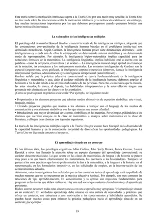 Esta teoría sobre la motivación intrínseca supera a la Teoría Uno por una razón muy sencilla: la Teoría Uno
no dice nada sobre las interacciones entre la motivación intrínseca y la motivación extrínseca; sin embargo,
hay muchas interacciones importantes por las que debemos preocuparnos cuando queremos brindar una
fuerte motivación intrínseca.
La valoración de las inteligencias múltiples
E1 psicólogo del desarrollo Howard Gardner enunció la teoría de las inteligencias múltiples, alegando que
las concepciones convencionales de la inteligencia humana basadas en el coeficiente intelec-tual son
demasiado monolíticas. Según Gardner, la inteligencia humana posee siete dimensiones diferentes—siete
inteligencias—y a cada una de ellas le corresponde un determinado sistema simbólico y un determinado
modo de representación. Por ejemplo, la inteligencia lógico-matemática implica capacidad para las
notaciones formales de la matemática. La inteligencia lingüística implica habilidad oral o escrita con las
palabras—como la del poeta, el novelista o el orador—. La inteligencia musical exige aptitud en el manejo
de la notación, las estructuras y los instrumentos musicales. Las restantes inteligencias de Gardner son la
espacial (arquitectura, artes gráficas), la inteligencia corporal-cinestésica (deportes, danza), la inteligencia
interpersonal (política, administración) y la inteligencia intrapersonal (autorreflexión) .
Gardner señala que la práctica educativa convencional se centra fundamentalmente en la inteligencia
linguística y matemática y que, dado el carácter múltiple de la inteligencia humana, debemos ampliar el
horizonte a fin de dar cabida a las diversas habilidades de las personas. Para ello, es necesario que la música,
las artes visuales, la danza, el deporte, las habilidades intrapersonales y la autorreflexión tengan una
presencia más destacada en las clases y en los currículos.
¿Cómo se podría poner en práctica esta teoría? Por ejemplo, del siguiente modo:
• Proponiendo a los alumnos proyectos que admitan modos alternativos de expresión simbólica: arte visual,
lenguaje, música.
• Creando proyectos grupales que inviten a los alumnos a trabajar con el lenguaje de los medios de
comunicación y con sistemas simbólicos con los que sientan una mayor afinidad.
• Introduciendo una mayor diversidad de sistemas simbólicos en las materias. Por ejemplo, pidiéndoles a los
alumnos que escriban ensayos en la clase de matemática o ensayos sobre matemática en la clase de
literatura, o dibujen tiras cómicas con leyendas ingeniosas.
La teoría de las inteligencias múltiples supera a la Teoría Uno por cuanto hace hincapié en la diversidad de
la capacidad humana y en la consecuente necesidad de diversificar las oportunidades pedagó-gicas. La
Teoría Uno no dice nada concreto al respecto.
E1 aprendizaje situado en un contexto
En los últimos años, los psicólogos cognitivos Allan Collins, John Seely Brown, James Greeno, Lauren
Resnick y otros han llamado la atención sobre un aspecto alarmante del aprendizaje convencional: su
carácter descontextualizado. Lo que ocurre en las clases de matemática, de lengua o de historia se parece
muy poco a lo que hacen efectivamente los matemáticos, los escritores o los historiadores. Tampoco se
parece a los usos prácticos que los no profesionales le dan a la matemática, a la lengua o a la historia: en el
supermercado, en los formularios impositivos, en las solicitudes de empleo, en la interpre-tación de los
acontecimientos actuales.
Asimismo, estos investigadores han señalado que en los contextos reales el aprendizaje está respaldado de
muchas maneras que no se encuentran en la práctica educativa habitual. Por ejemplo, son muy comunes las
relaciones de tipo aprendiz-maestro. E1 conocimiento y la aptitud son requisitos fundamentales para
progresar en las tareas que deben realizarse. Hay una red social que sustenta el rendimiento y el aprendizaje
pertinente.
Dichos autores resumen todas estas circunstancias con una expresión muy apropiada: "el aprendizaje situado
en un contexto". E1 verdadero aprendizaje debe situarse en una cultura de necesidades y prácticas que
ofrece un contexto, una estructura y una motivación a los conocimientos y habilidades aprendidos. Se
pueden hacer muchas cosas para orientar la práctica pedagógica hacia el aprendizaje situa-do en un
contexto; por ejemplo:
19
 