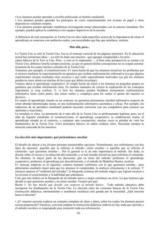 • Los alumnos pueden aprender a escribir publicando un boletín estudiantil.
• Los alumnos pueden aprender los principios de vuelo experimentando con aviones de papel y otros
dispositivos voladores simples.
• Los alumnos pueden aprender estadísticas investigando temas relacionados con su entorno inmediato. Por
ejemplo, pueden aplicar la estadística a los equipos deportivos de la escuela.
A diferencia de esta concepción, la Teoría Uno no dice nada específico acerca de la importancia de situar el
aprendizaje en contextos con auditorios reales, con necesidades que hay que satisfacer, etcétera.
Más allá, pero...
La Teoría Uno es sólo la Teoría Uno. Ese es el mensaje esencial de las páginas anteriores. En la educación
actual hay numerosas ideas —yo sólo he dado una muestra—que agregan complejidad a los prin-
cipios básicos de la Teor ía Uno. Pero—y esto es lo importante—, si bien estas perspectivas se suman a la
Teoría Uno, debemos tenerla siempre presente, ya que en general dichas concepciones no se ocupan automá-
ticamente de los cuatro núcleos centrales de la Teoría Uno.
Tomemos, por ejemplo, el constructivismo. E1 mero heeho de que los alumnos resuelvan los problemas por
sí mismos mediante la experimentación no garantiza que reciban realimentación informativa (ya que algunos
experimentos arrojan resultados muy oscuros) o que estén especialmente motivados (ya que los alumnos
pueden no tener interés en muchas de las cosas que deben investigar).
Veamos ahora el aprendizaje cooperativo. El simple hecho de reunir a los alumnos en pequeños grupos no
garantiza que reciban información clara. En muchos manuales de ciencia la explicación de los conceptos
importantes es muy confusa. Y, si bien los alumnos pueden brindarse mutuamente realimentación
informativa hasta cierto punto, hay temas sutiles y complejos para los cuales el aporte del maestro es
decisivo.
En cuanto al aprendizaje situado en un contexto, no garantiza plenamente claridad informativa respecto de
cómo abordar determinadas tareas, ni una realimentación informativa automática y eficaz. Por ejemplo, los
redactores de un periódico estudiantil podrían necesitar conversar con sus compañeros para conocer sus
opiniones y reacciones.
La moraleja es clara. La pretensión de ir más allá de la Teoría Uno es perfectamente legítima; pero, en el
afán de lograrlo (mediante el constructivismo, el aprendizaje cooperativo, la colaboración mutua, el
aprendizaje situado en el contexto, o cualquier otra concepción), muchas veces se pierden de vista los
fundamentos de la Teoría Uno. Estos principios básicos no saben cuidarse solos. Necesitan siempre la
atención esmerada de los maestros.
La elección más importante: qué pretendemos enseñar
El desafio de educar a los jóvenes presenta innumerables opciones. Normalmente, nos enfrentamos con dos
tipos de opciones: aquellas que se refieren al método—cómo enseñar—y aquellas que se refieren al
contenido—qué queremos enseñar—. Por lo general se le da más importancia al método. Sin duda, se
discute sobre el exceso y la reducción del contenido, y se han tomado iniciativas para reformar el contenido.
No obstante, la mayor parte de las decisiones gira en torno del método: probemos el aprendizaje
cooperativo, probemos el aprendizaje por descubrimiento, o el método de Madeline Hunter, etcétera.
E1 mensaje implícito es el siguiente: estamos bastante conformes con lo que queremos enseñar... pero
deberíamos enseñarlo mejor para que los alumnos lo comprendan, lo analicen críticamente y lo utilicen. Y
entonces apareee el "síndrome del salvador", la búsqueda continua del método mágico que logrará inculcar a
los jóvenes el conocimiento y la habilidad que anhelamos.
Creo que este énfasis en la búsqueda de un método nuevo y mejor constituye un error. Lo que tenemos que
decidir es qué queremos enseñar y no cómo enseñar. Veamos por qué.
Razón 1: No hay mucho que decidir con respecto al método básico . Todo método educativo debe
incorporar los fundamentos de la Teoría Uno. La elección entre las versiones básicas de la Teoría Uno
(instrucción didáctica, entrenamiento o enseñanza socrática) está guiada por la necesidad. ¿Qué necesita
hacer el docente?
• ¿E1 maestro necesita explicar un conjunto complejo de ideas y datos, sobre los cuales los alumnos poseen
escasa preparación? Entonces, conviene emplear la instrucción didáctica; todavía no hay nada que ejercitar y
el método socrático es inapropiado para transmitir toda esa información.
20
 