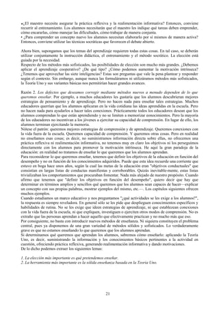 ♦¿El maestro necesita asegurar la práctica reflexiva y la realimentación informativa? Entonces, conviene
recurrir al entrenamiento. Los alumnos necesitarán que el maestro les indique qué tareas deben emprender,
cómo encararlas, cómo manejar las dificultades, cómo trabajar de manera conjunta.
• ¿Para comprender un concepto nuevo los alumnos necesitan elaborarlo por sí mismos de manera activa?
Entonces, conviene utilizar las técnicas socráticas que favorecen el debate abierto.
Ahora bien, supongamos que los temas del aprendizaje requieren todas estas cosas. En tal caso, se deberán
utilizar conjuntamente la instrucción didáctica, el entrenamiento y el método socrático. La elección está
guiada por la necesidad.
Respecto de los métodos más sofisticados, las posibilidades de elección son mucho más grandes. ¿Debemos
aplicar el aprendizaje cooperativo? ¿De qué tipo? ¿Cómo podemos aumentar la motivación intrínseca?
¿Tenemos que aprovechar las siete inteligencias? Estas son preguntas que vale la pena plantear y responder
según el contexto. Sin embargo, aunque nunca las formuláramos ni utilizáramos métodos más sofisticados,
la Teoría Uno y sus variantes básicas nos permitirían hacer grandes avances.
Razón 2. Los defectos que deseamos corregir mediante métodos nuevos a menudo dependen de lo que
queremos enseñar. Por ejemplo, a muchos educadores les gustaría que los alumnos descubrieran mejores
estrategias de pensamiento y de aprendizaje. Pero no hacen nada para enseñar tales estrategias. Muchos
educadores querrían que los alumnos aplicaran en la vida cotidiana las ideas aprendidas en la escuela. Pero
no hacen nada para ayudarlos a hacer tales conexiones. Prácticamente todos los educadores desean que los
alumnos comprendan lo que están aprendiendo y no se limiten a memorizar eonocimientos. Pero la mayoría
de los edueadores no incentivan a los jóvenes a ejercitar su capacidad de comprensión. En lugar de ello, los
alumnos terminan ejercitando la memoria.
Nótese el patrón: queremos mejores estrategias de comprensión y de aprendizaje. Queremos conexiones con
la vida fuera de la escuela. Queremos capacidad de comprensión. Y queremos otras cosas. Pero en realidad
no enseñamos esas cosas; es decir, no suministramos información directa sobre ellas, no ofrecemos una
práctica reflexiva ni realimentación informativa, no tenemos muy en claro los objetivos ni los perseguimos
directamente con los alumnos para promover la motivación intrínseca. He aquí la gran paradoja de la
educación: en realidad no tratamos de enseñar lo que queremos que los alumnos aprendan.
Para reconsiderar lo que queremos enseñar, tenemos que definir los objetivos de la educación en función del
desempeño y no en función de los conocimientos adquiridos. Puede que esta idea recuerde una corriente que
estuvo en boga hace unos años, según la cual las metas de la educación eran "objetivos conductuales" que
consistían en largas listas de conductas manifiestas y corroborables. Quizás inevitable-mente, estas listas
trivializaban los comportamientos que procuraban fomentar. Nada más alejado de nuestro propósito. Cuando
afirmo que tenemos que "definir los objetivos en función del desempeño", quiero decir que hay que
determinar en términos amplios y sencillos qué queremos que los alumnos sean capaces de hacer—explicar
un concepto con sus propias palabras, mostrar ejemplos del mismo, etc.—. Los capítulos siguientes ofrecen
muchos ejemplos.
Cuando estudiamos un marco educativo y nos preguntamos "¿qué actividades se les exige a los alumnos?",
la respuesta es siempre reveladora. En general sólo se les pide que desplieguen conocimientos específicos y
habilidades de rutina. No se les exige que ideen estrategias de aprendizaje, ni que establezean conexiones
con la vida fuera de la escuela, ni que expliquen, investiguen o ejerciten otros modos de comprensión. No es
extraño que las personas aprendan a hacer aquello que efectivamente practican y no mucho más que eso.
Por consiguiente, no basta con introducir nuevos métodos de enseñanza. Ni siquiera constituyen el problema
central, pues ya disponemos de una gran variedad de métodos sólidos y sofisticados. Lo verdaderamente
grave es que no estamos enseñando lo que queremos que los alumnos aprendan.
Si determinamos qué queremos que aprendan los alumnos, sabremos cómo enseñarlo: aplicando la Teoría
Uno, es decir, suministrando la información y los conocimientos básicos pertinentes a la actividad en
cuestión, ofreciendo práctica reflexiva, generando realimentación informativa y dando motivaciones.
De lo dicho podemos extraer los siguientes lemas:
1. La elección más importante es qué pretendemos enseñar.
2. La herramienta más importante es la sólida enseñanza basada en la Teoria Uno.
21
 