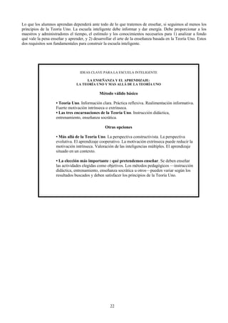 Lo que los alumnos aprendan dependerá ante todo de lo que tratemos de enseñar, si seguimos al menos los
principios de la Teoría Uno. La escuela inteligente debe informar y dar energía. Debe proporcionar a los
maestros y administradores el tiempo, el estímulo y los conocimientos necesarios para 1) analizar a fondo
qué vale la pena enseñar y aprender, y 2) desarrollar el arte de la enseñanza basada en la Teoría Uno. Estos
dos requisitos son fundamentales para construir la escuela inteligente.
22
IDEAS CLAVE PARA LA ESCUELA INTELIGENTE
LA ENSEÑANZA Y EL APRENDIZAJE:
LA TEORÍA UNO Y MAS ALLÁ DE LA TEORÍA UNO
Método válido básico
• Teoría Uno. Información clara. Práctica reflexiva. Realimentación informativa.
Fuerte motivación intrínseca o extrínseca.
• Las tres encarnaciones de la Teoría Uno. Instrucción didáctica,
entrenamiento, enseñanza socrática.
Otras opciones
• Más allá de la Teoría Uno. La perspectiva constructivista. La perspectiva
evolutiva. El aprendizaje cooperativo. La motivación extrínseca puede reducir la
motivación intrínseca. Valoración de las inteligencias múltiples. El aprendizaje
situado en un contexto.
• La elección más importante : qué pretendemos enseñar. Se deben enseñar
las actividades elegidas como objetivos. Los métodos pedagógicos —instrucción
didáctica, entrenamiento, enseñanza socrática u otros—pueden variar según los
resultados buscados y deben satisfacer los principios de la Teoría Uno.
 